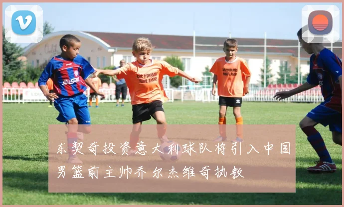 东契奇投资意大利球队将引入中国男篮前主帅乔尔杰维奇执教