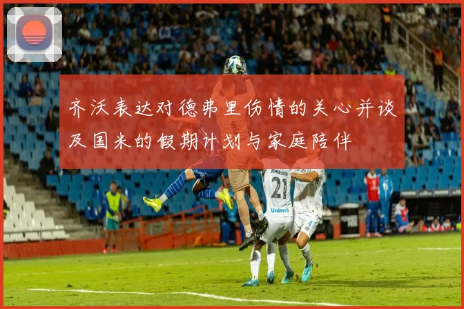 齐沃表达对德弗里伤情的关心并谈及国米的假期计划与家庭陪伴