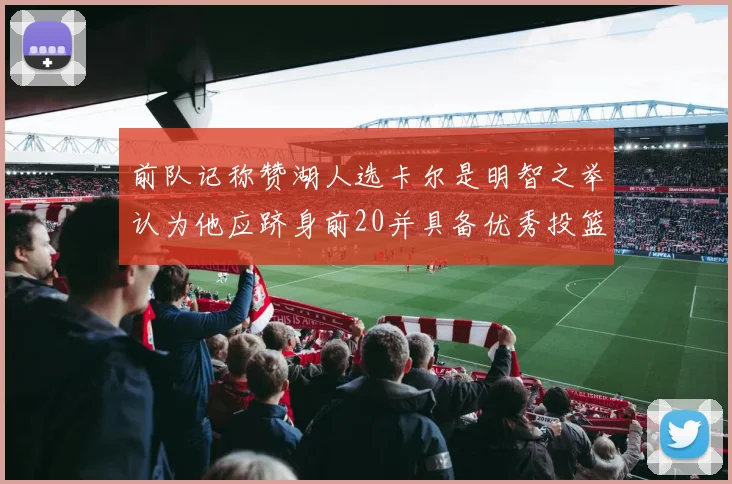 前队记称赞湖人选卡尔是明智之举认为他应跻身前20并具备优秀投篮和防守能力