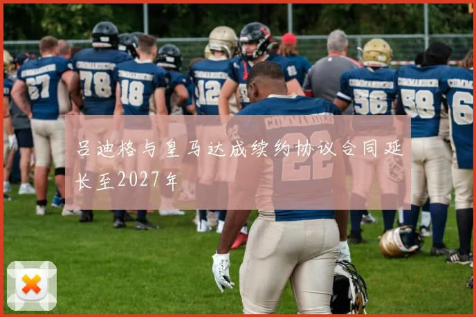 吕迪格与皇马达成续约协议合同延长至2027年