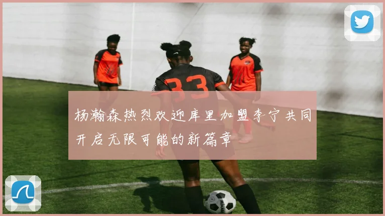 杨瀚森热烈欢迎库里加盟李宁共同开启无限可能的新篇章