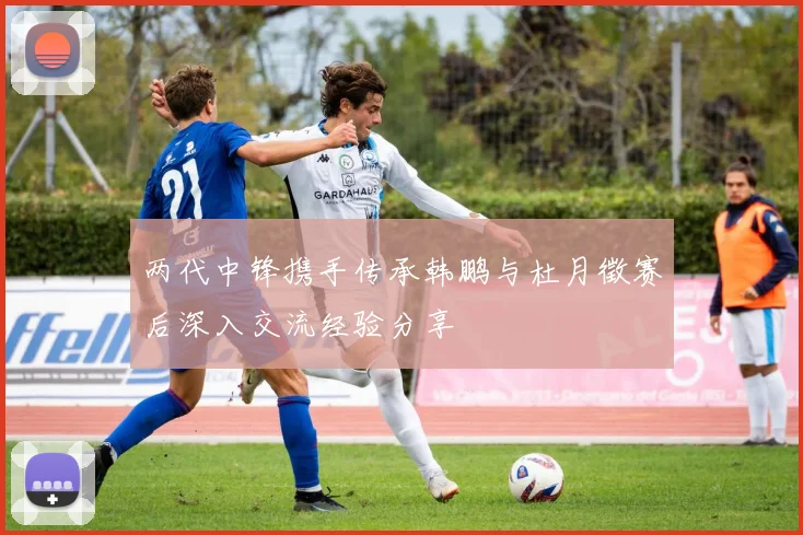 两代中锋携手传承韩鹏与杜月徵赛后深入交流经验分享