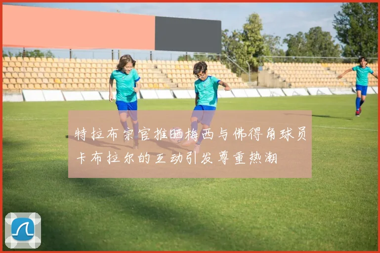 特拉布宗官推晒梅西与佛得角球员卡布拉尔的互动引发尊重热潮