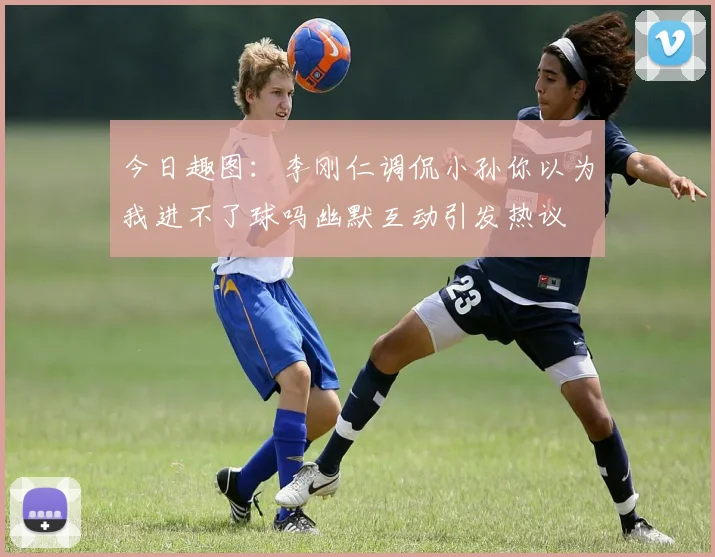 今日趣图：李刚仁调侃小孙你以为我进不了球吗幽默互动引发热议