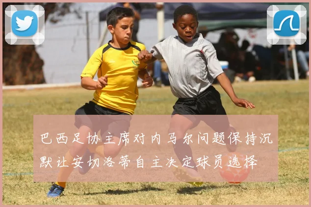 巴西足协主席对内马尔问题保持沉默让安切洛蒂自主决定球员选择